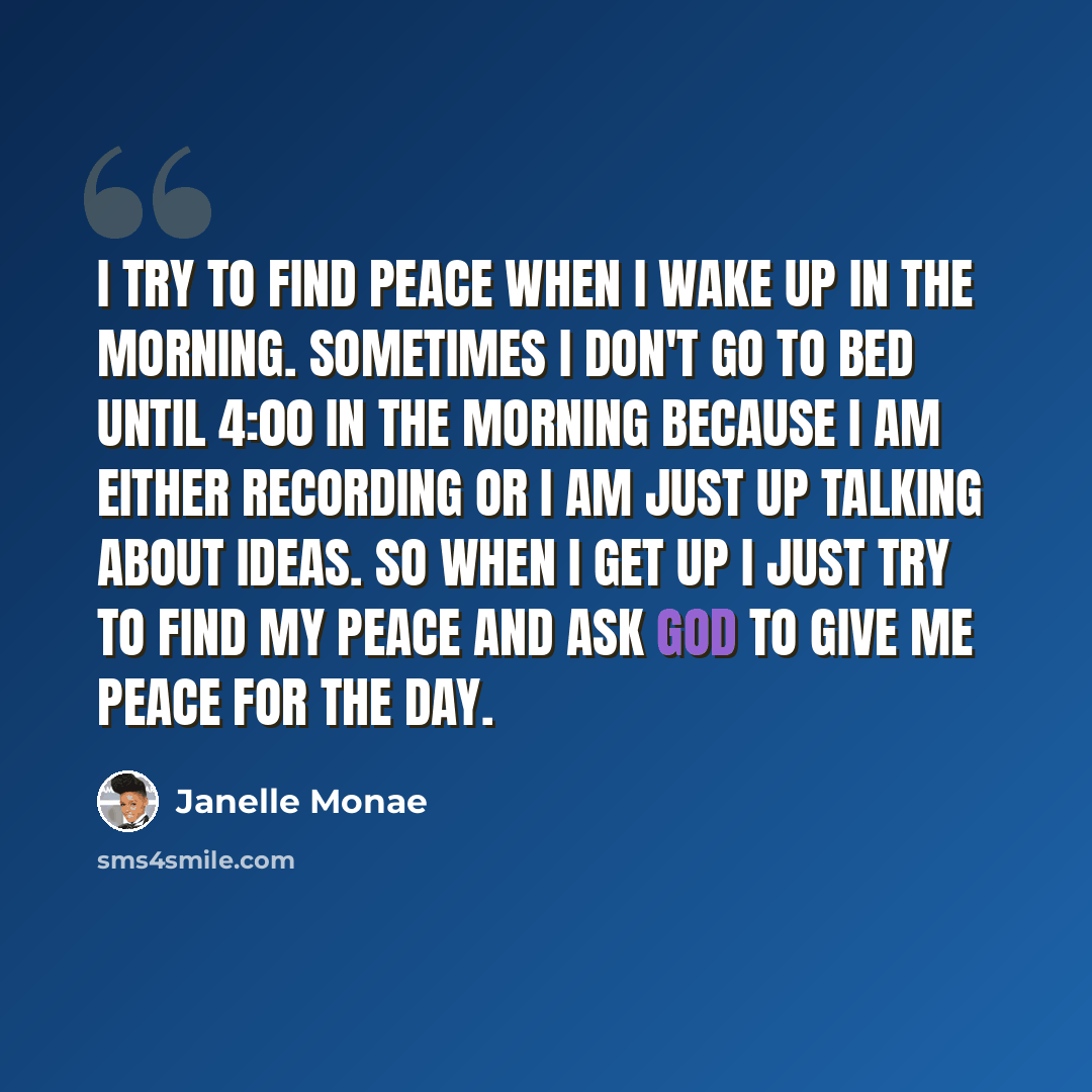 “I try to find peace when I wake up in the morning. Sometimes I don't go to bed until 4:00 in the morning because I am either recording or I am just up talking about ideas. So when I get up I just try to find my peace and ask God to give me peace for the day.” quote by Janelle Monae