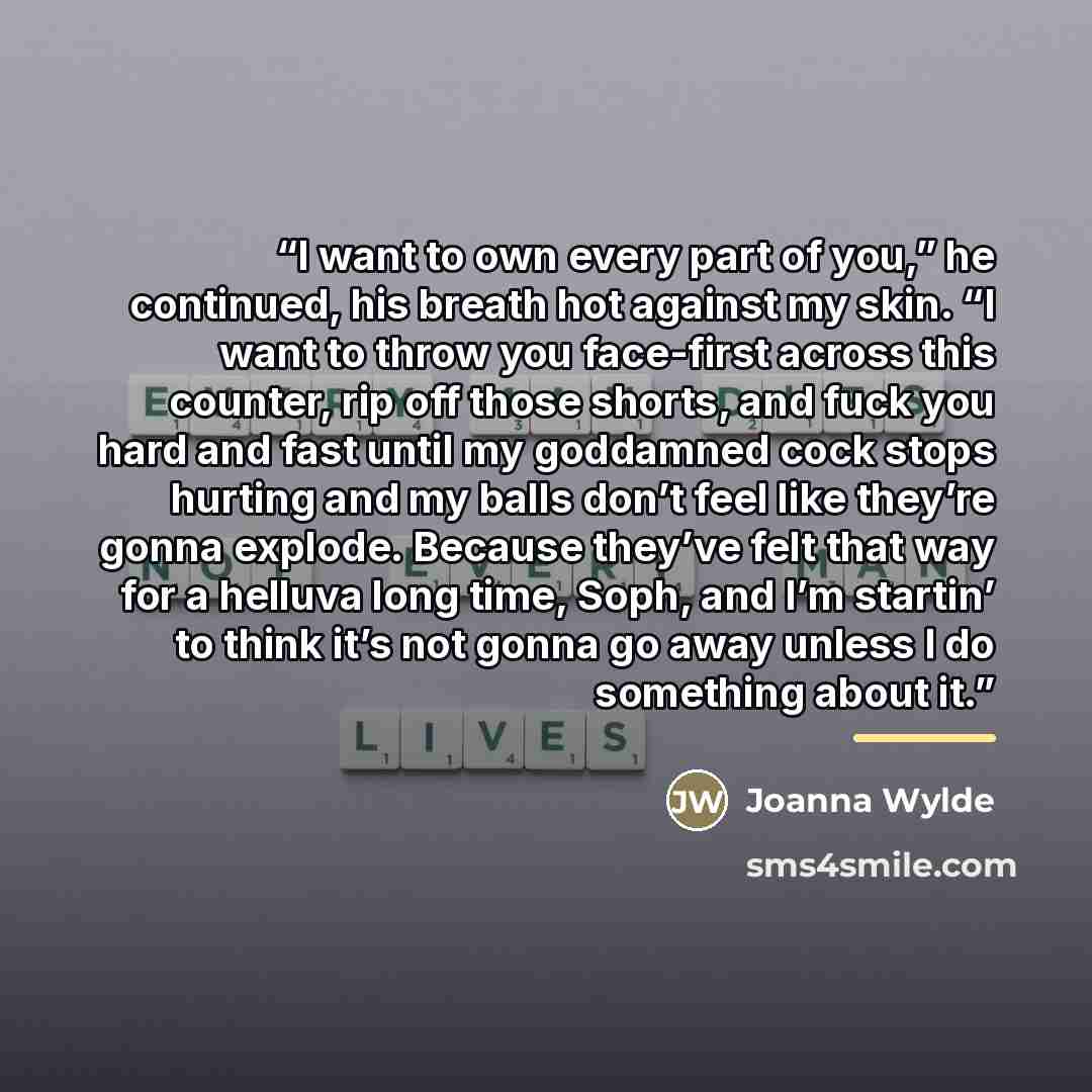 “I want to own every part of you,” he continued, his breath hot against my skin. “I want to throw you face-first across this counter, rip off those shorts, and fuck you hard and fast until my goddamned cock stops hurting and my balls don’t feel like they’re gonna explode. Because they’ve felt that…” quote by Joanna Wylde