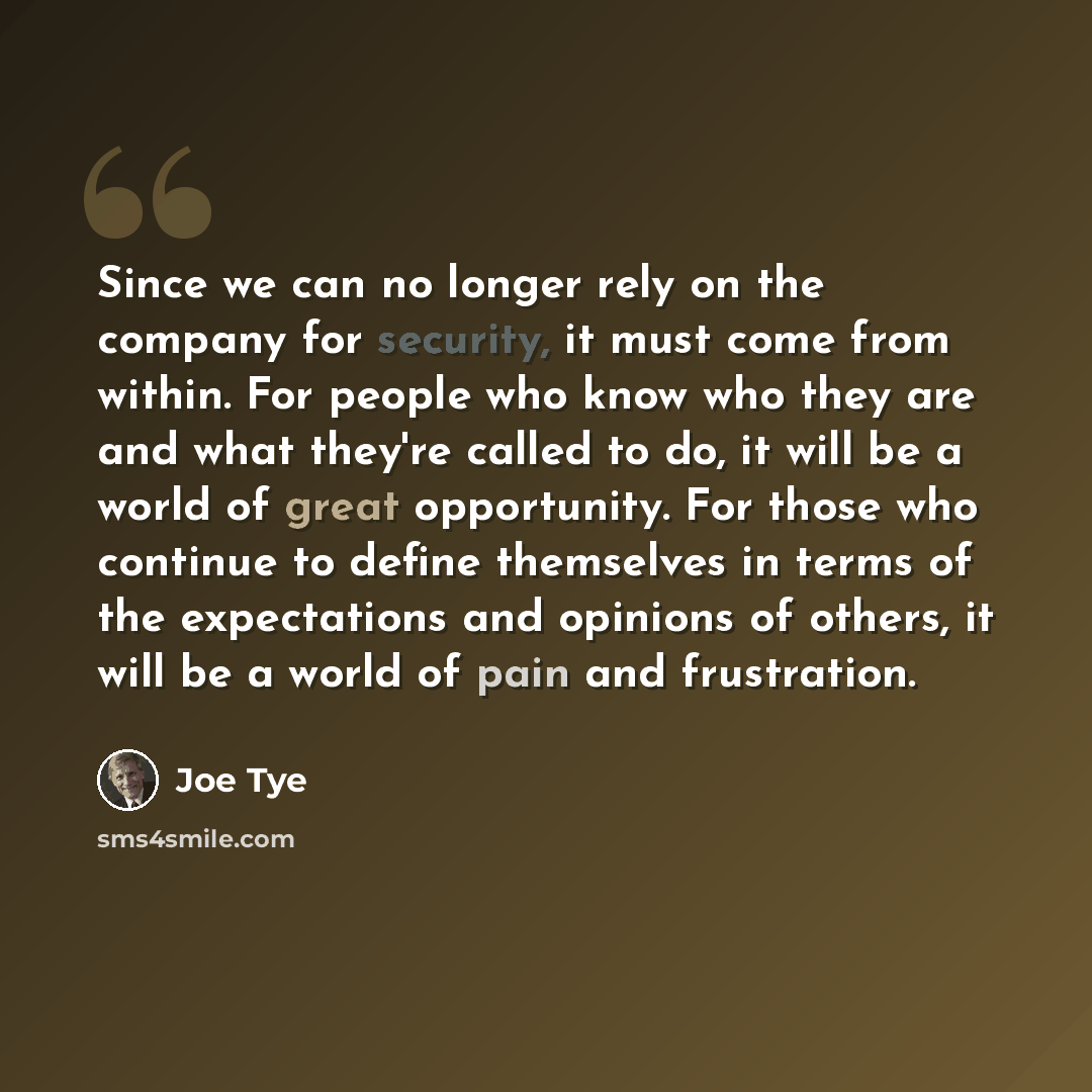 “Since we can no longer rely on the company for security, it must come from within. For people who know who they are and what they're called to do, it will be a world of great opportunity. For those who continue to define themselves in terms of the expectations and opinions of others, it will be a…” quote by Joe Tye