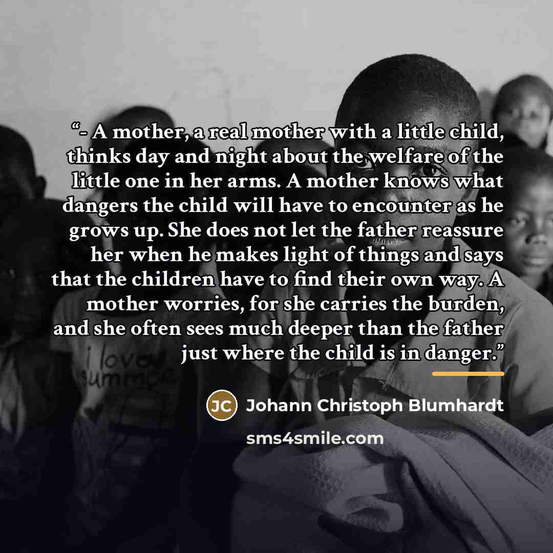 “- A mother, a real mother with a little child, thinks day and night about the welfare of the little one in her arms. A mother knows what dangers the child will have to encounter as he grows up. She does not let the father reassure her when he makes light of things and says that the children have…” quote by Johann Christoph Blumhardt