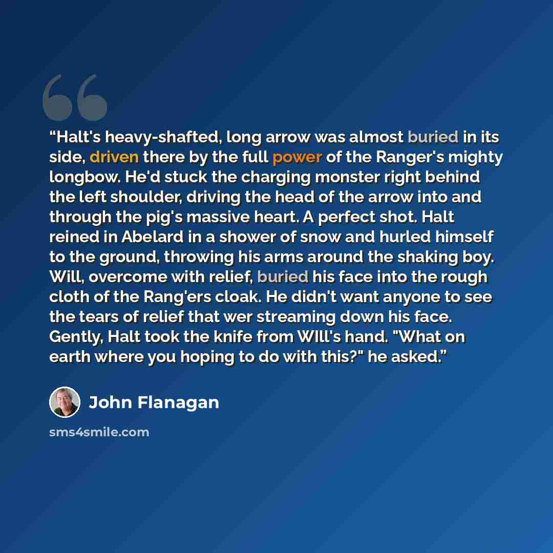 “Halt's heavy-shafted, long arrow was almost buried in its side, driven there by the full power of the Ranger's mighty longbow. He'd stuck the charging monster right behind the left shoulder, driving the head of the arrow into and through the pig's massive heart. A perfect shot. Halt reined in…” quote by John Flanagan