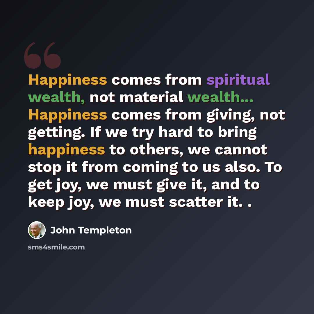 “Happiness comes from spiritual wealth, not material wealth... Happiness comes from giving, not getting. If we try hard to bring happiness to others, we cannot stop it from coming to us also. To get joy, we must give it, and to keep joy, we must scatter it. .” quote by John Templeton
