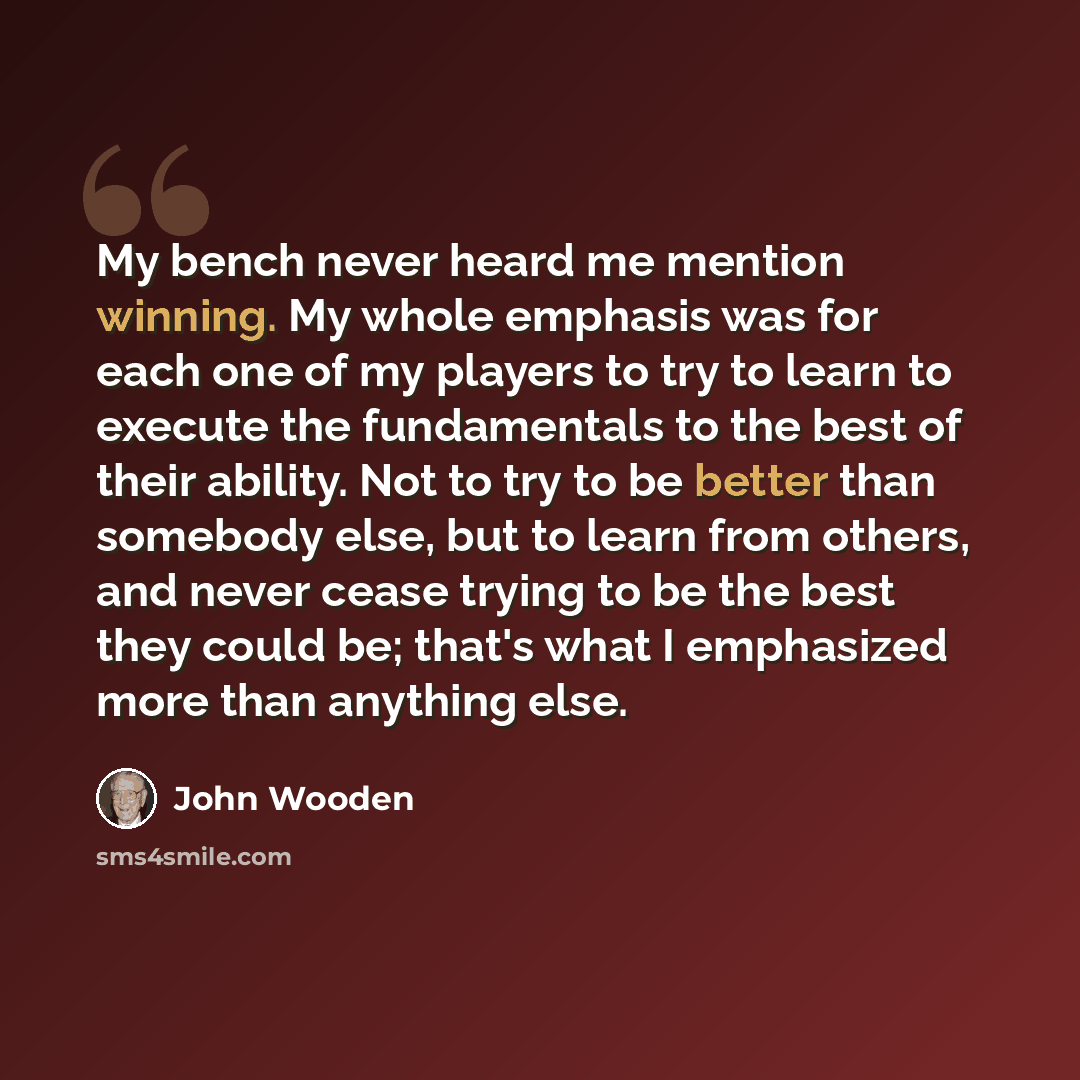 “My bench never heard me mention winning. My whole emphasis was for each one of my players to try to learn to execute the fundamentals to the best of their ability. Not to try to be better than somebody else, but to learn from others, and never cease trying to be the best they could be; that's what…” quote by John Wooden
