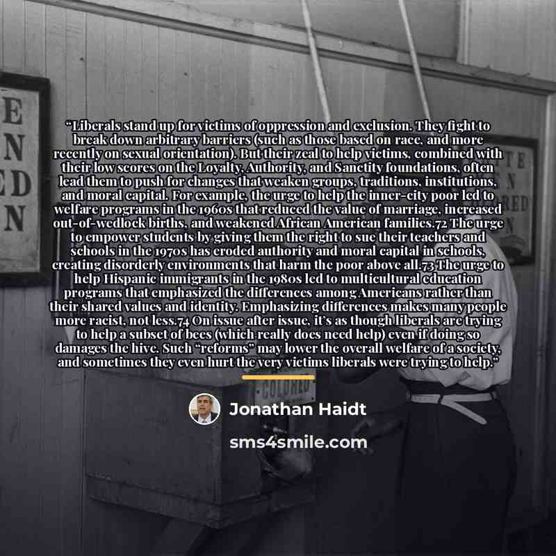 “Liberals stand up for victims of oppression and exclusion. They fight to break down arbitrary barriers (such as those based on race, and more recently on sexual orientation). But their zeal to help victims, combined with their low scores on the Loyalty, Authority, and Sanctity foundations, often…” quote by Jonathan Haidt