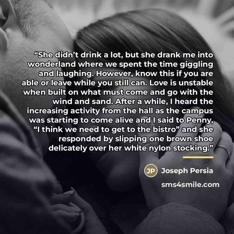 “She didn’t drink a lot, but she drank me into wonderland where we spent the time giggling and laughing. However, know this if you are able or leave while you still can. Love is unstable when built on what must come and go with the wind and sand. After a while, I heard the increasing activity from…” quote by Joseph Persia