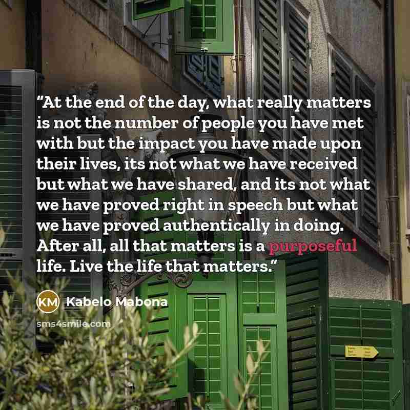 “At the end of the day, what really matters is not the number of people you have met with but the impact you have made upon their lives, its not what we have received but what we have shared, and its not what we have proved right in speech but what we have proved authentically in doing. After all…” quote by Kabelo Mabona
