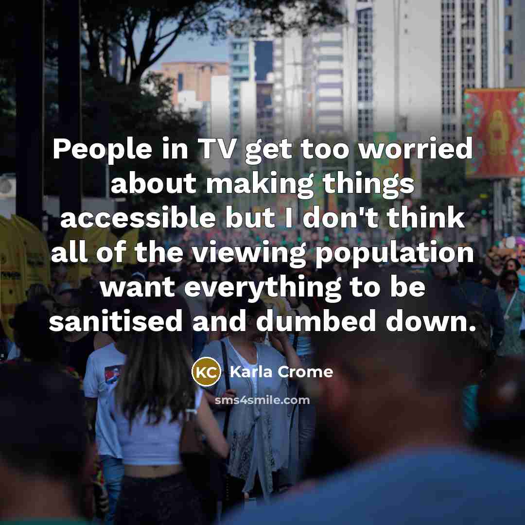 “People in TV get too worried about making things accessible but I don't think all of the viewing population want everything to be sanitised and dumbed down.” quote by Karla Crome