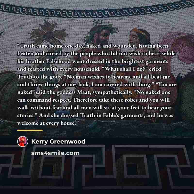 “Truth came home one day, naked and wounded, having been beaten and cursed by the people who did not wish to hear, while his brother Falsehood went dressed in the brightest garments and feasted with every household. “What shall I do?” cried Truth to the gods. “No man wishes to hear me and all beat…” quote by Kerry Greenwood