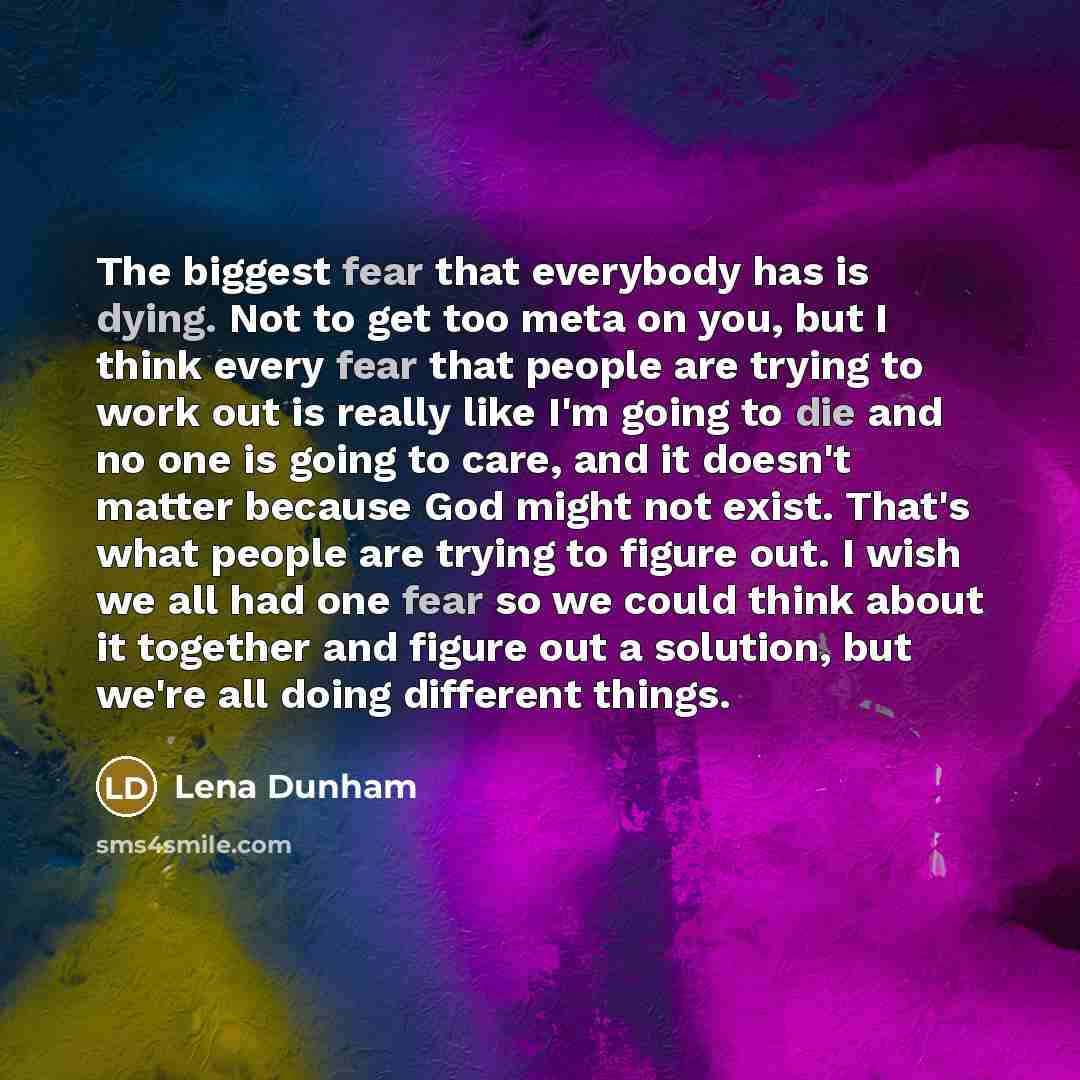 “The biggest fear that everybody has is dying. Not to get too meta on you, but I think every fear that people are trying to work out is really like I'm going to die and no one is going to care, and it doesn't matter because God might not exist. That's what people are trying to figure out. I wish we…” quote by Lena Dunham