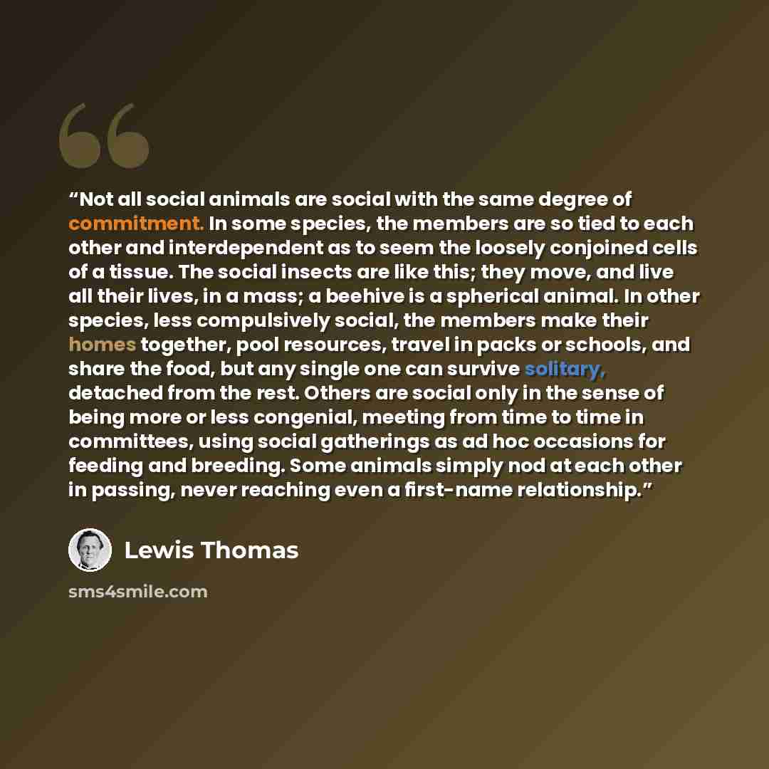 “Not all social animals are social with the same degree of commitment. In some species, the members are so tied to each other and interdependent as to seem the loosely conjoined cells of a tissue. The social insects are like this; they move, and live all their lives, in a mass; a beehive is a…” quote by Lewis Thomas