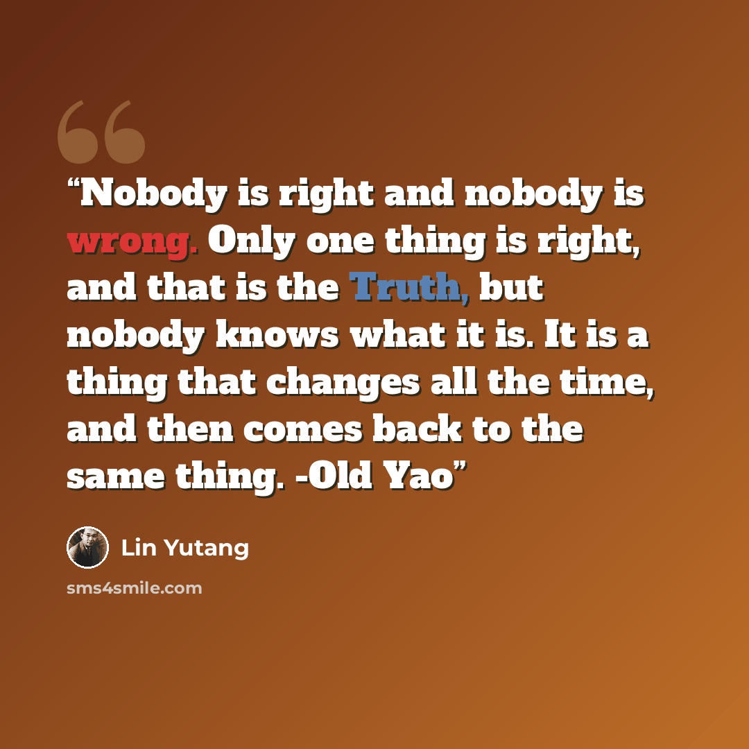 “Nobody is right and nobody is wrong. Only one thing is right, and that is the Truth, but nobody knows what it is. It is a thing that changes all the time, and then comes back to the same thing. -Old Yao” quote by Lin Yutang