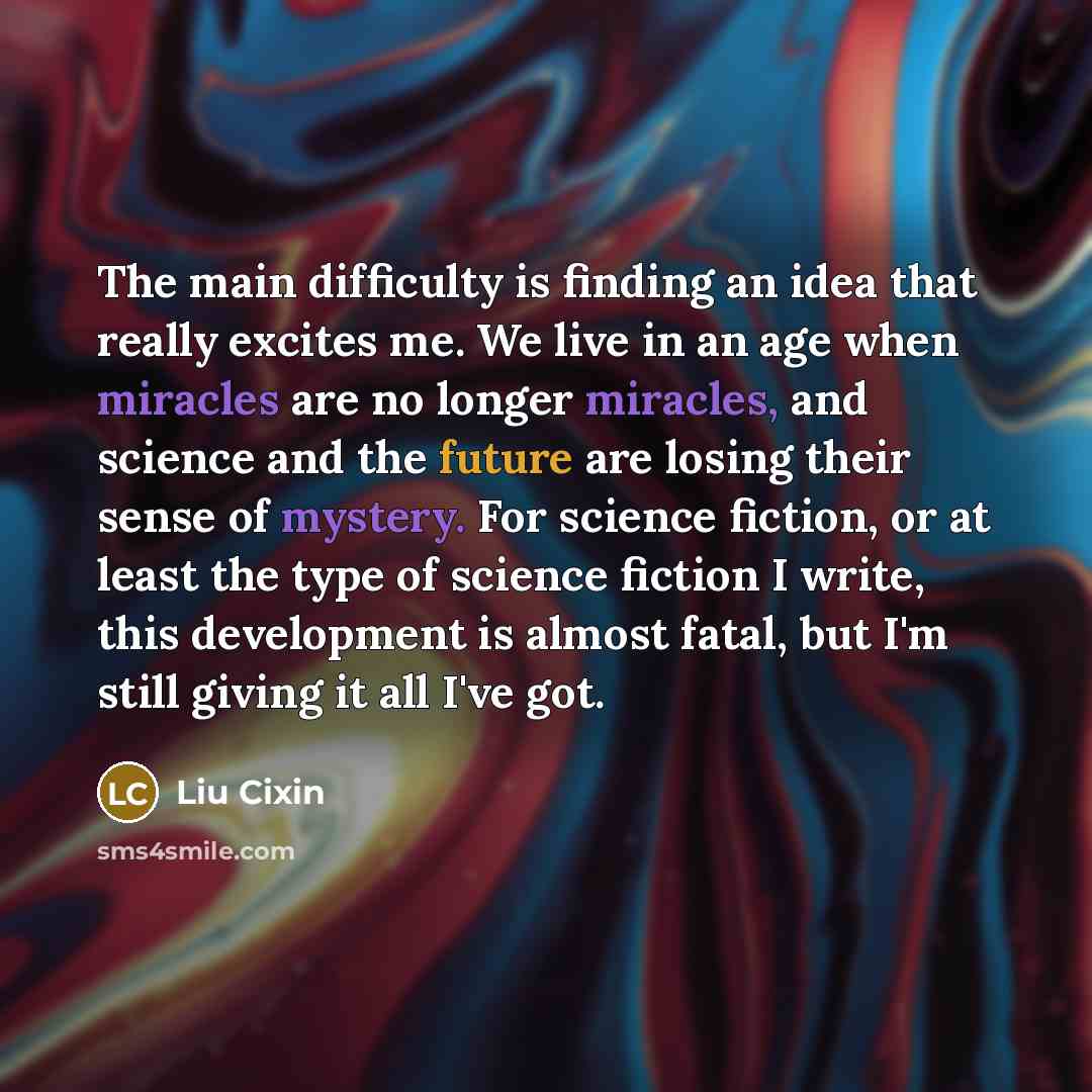 “The main difficulty is finding an idea that really excites me. We live in an age when miracles are no longer miracles, and science and the future are losing their sense of mystery. For science fiction, or at least the type of science fiction I write, this development is almost fatal, but I'm still…” quote by Liu Cixin