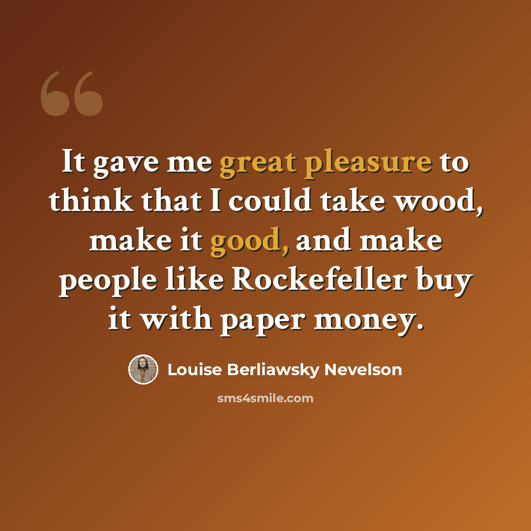 “It gave me great pleasure to think that I could take wood, make it good, and make people like Rockefeller buy it with paper money.” quote by Louise Berliawsky Nevelson