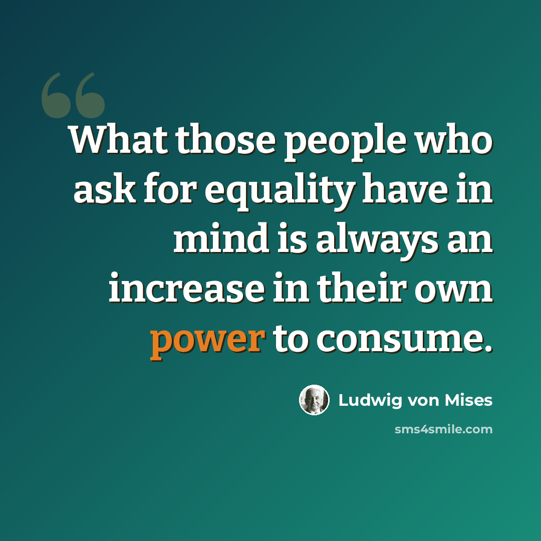 “What those people who ask for equality have in mind is always an increase in their own power to consume.” quote by Ludwig von Mises