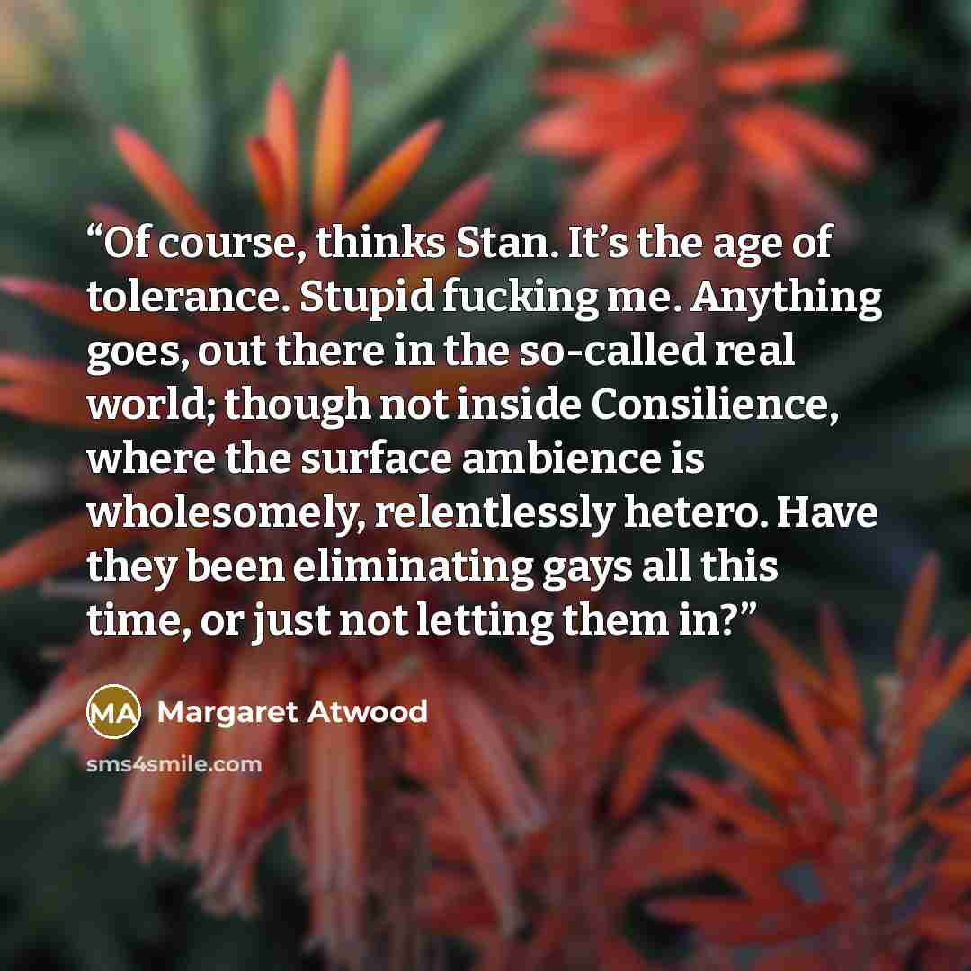 “Of course, thinks Stan. It’s the age of tolerance. Stupid fucking me. Anything goes, out there in the so-called real world; though not inside Consilience, where the surface ambience is wholesomely, relentlessly hetero. Have they been eliminating gays all this time, or just not letting them in?” quote by Margaret Atwood
