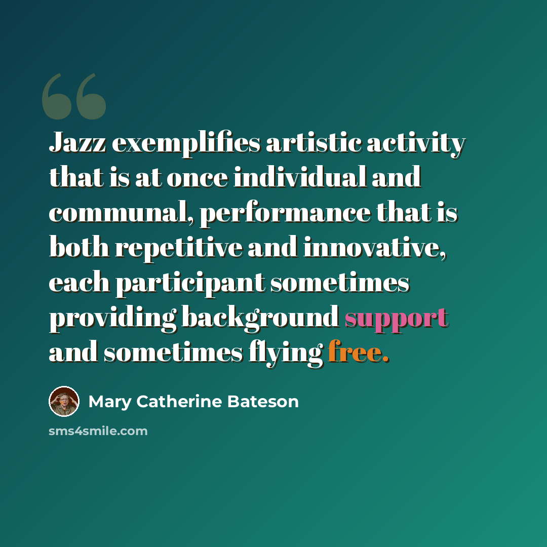 “Jazz exemplifies artistic activity that is at once individual and communal, performance that is both repetitive and innovative, each participant sometimes providing background support and sometimes flying free.” quote by Mary Catherine Bateson