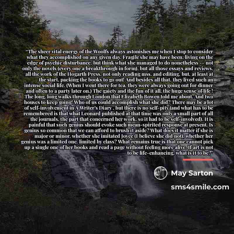 “The sheer vital energy of the Woolfs always astonishes me when I stop to consider what they accomplished on any given day. Fragile she may have been, living on the edge of psychic disturbance, but think what she managed to do nonetheless -- not only the novels (every one a breakthrough in form)…” quote by May Sarton