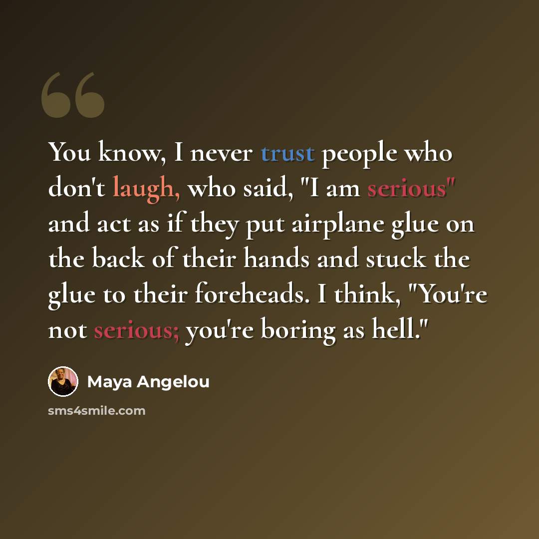 “You know, I never trust people who don't laugh, who said, "I am serious" and act as if they put airplane glue on the back of their hands and stuck the glue to their foreheads. I think, "You're not serious; you're boring as hell."” quote by Maya Angelou
