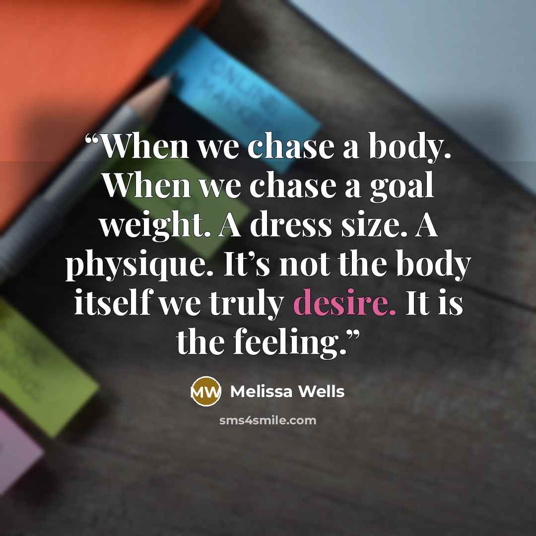 “When we chase a body. When we chase a goal weight. A dress size. A physique. It’s not the body itself we truly desire. It is the feeling.” quote by Melissa Wells