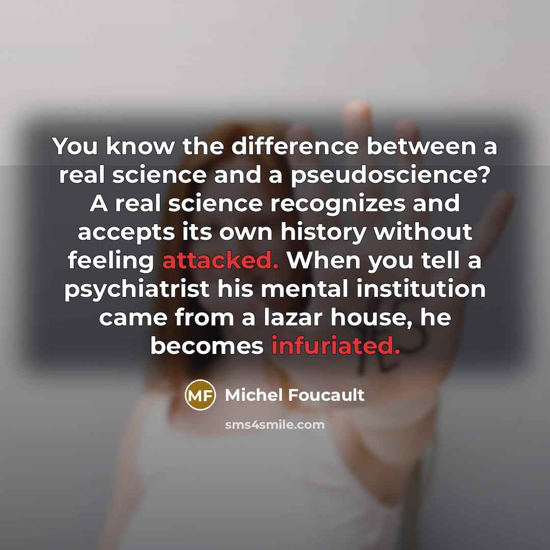 “You know the difference between a real science and a pseudoscience? A real science recognizes and accepts its own history without feeling attacked. When you tell a psychiatrist his mental institution came from a lazar house, he becomes infuriated.” quote by Michel Foucault