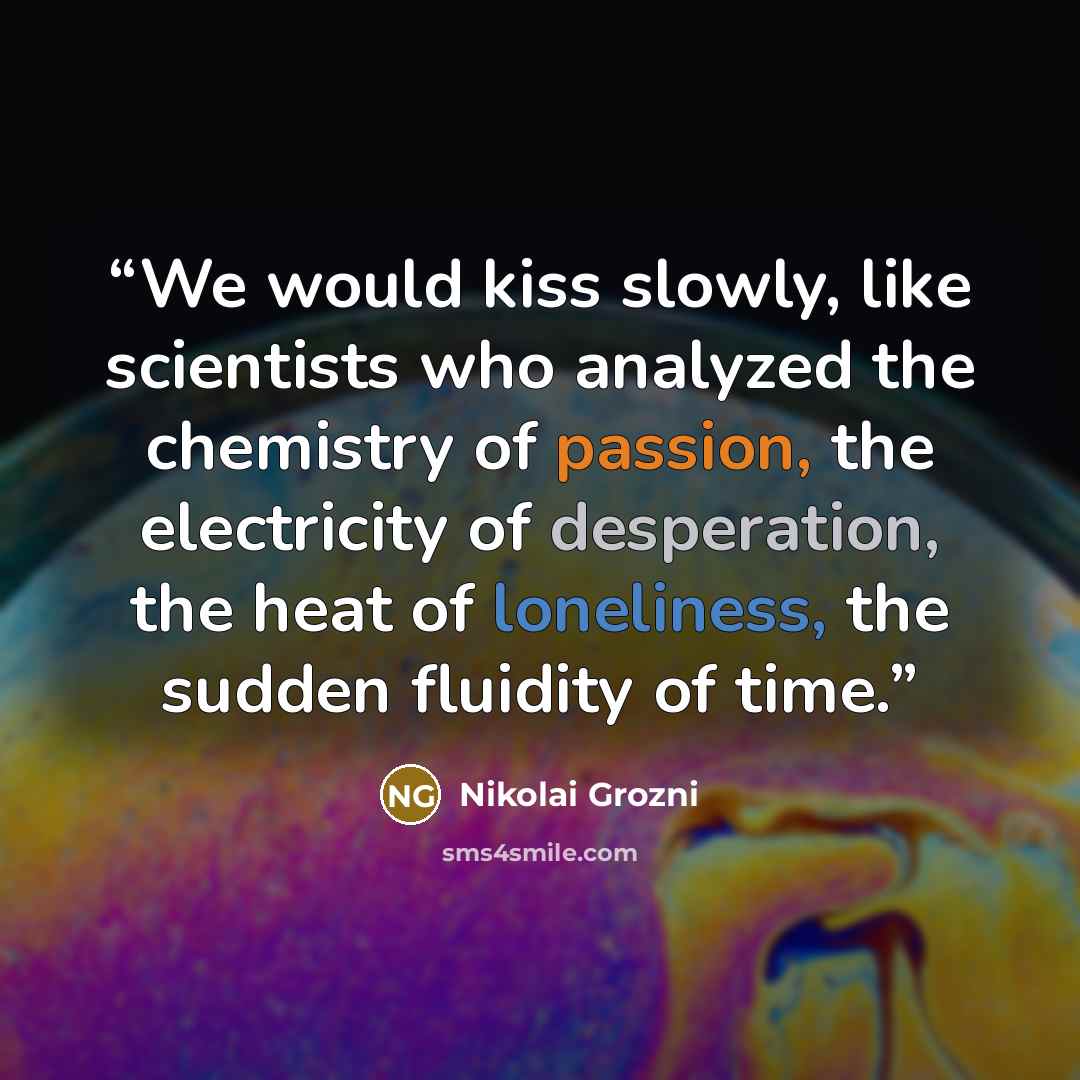 “We would kiss slowly, like scientists who analyzed the chemistry of passion, the electricity of desperation, the heat of loneliness, the sudden fluidity of time.” quote by Nikolai Grozni