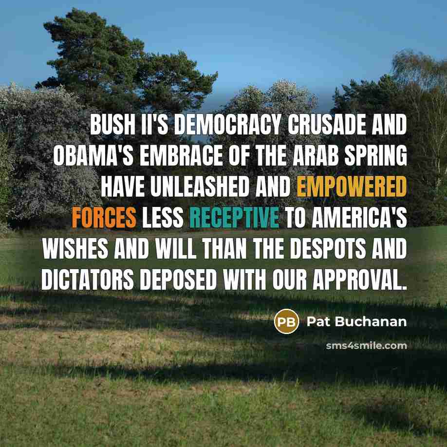 “Bush II's democracy crusade and Obama's embrace of the Arab Spring have unleashed and empowered forces less receptive to America's wishes and will than the despots and dictators deposed with our approval.” quote by Pat Buchanan
