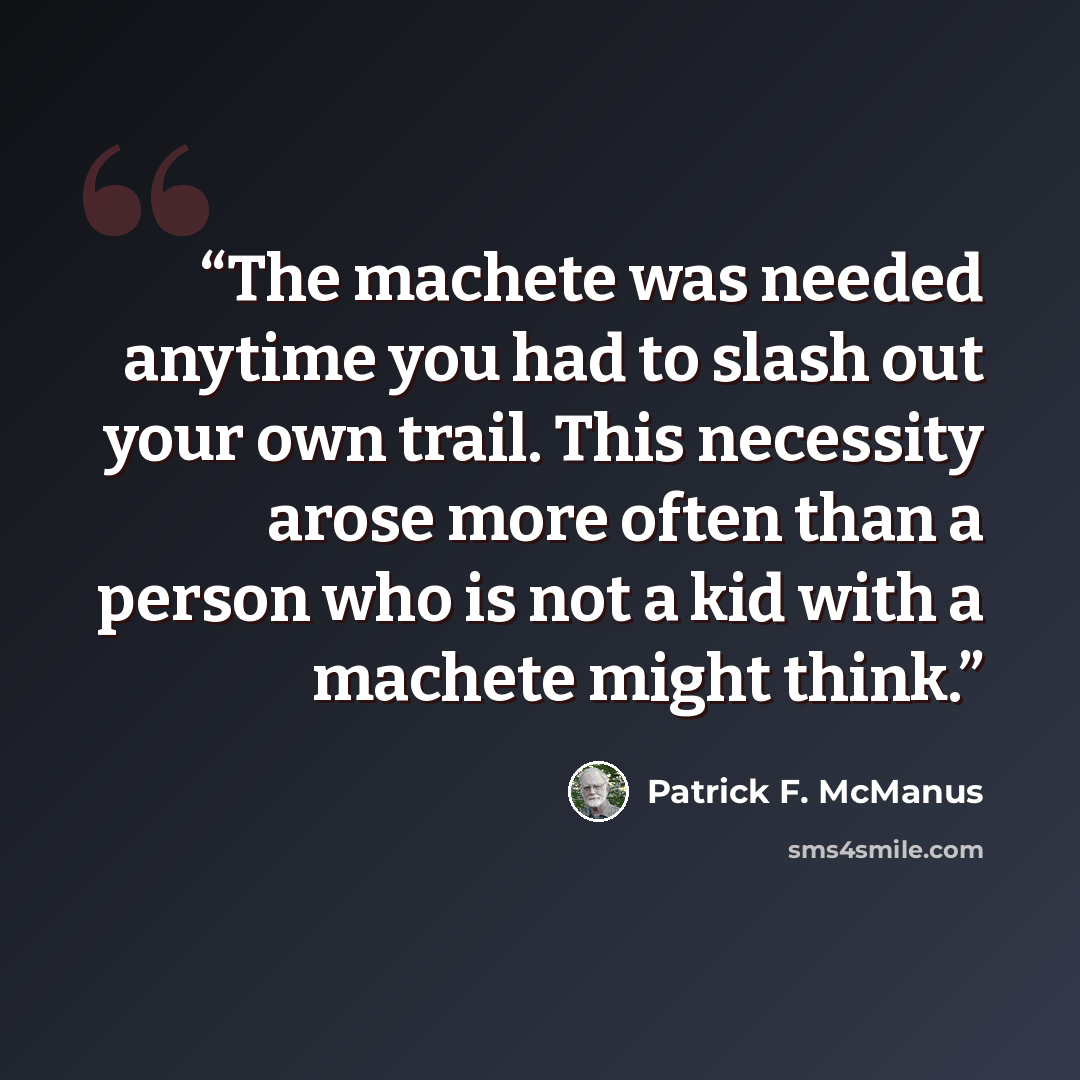 “The machete was needed anytime you had to slash out your own trail. This necessity arose more often than a person who is not a kid with a machete might think.” quote by Patrick F. McManus