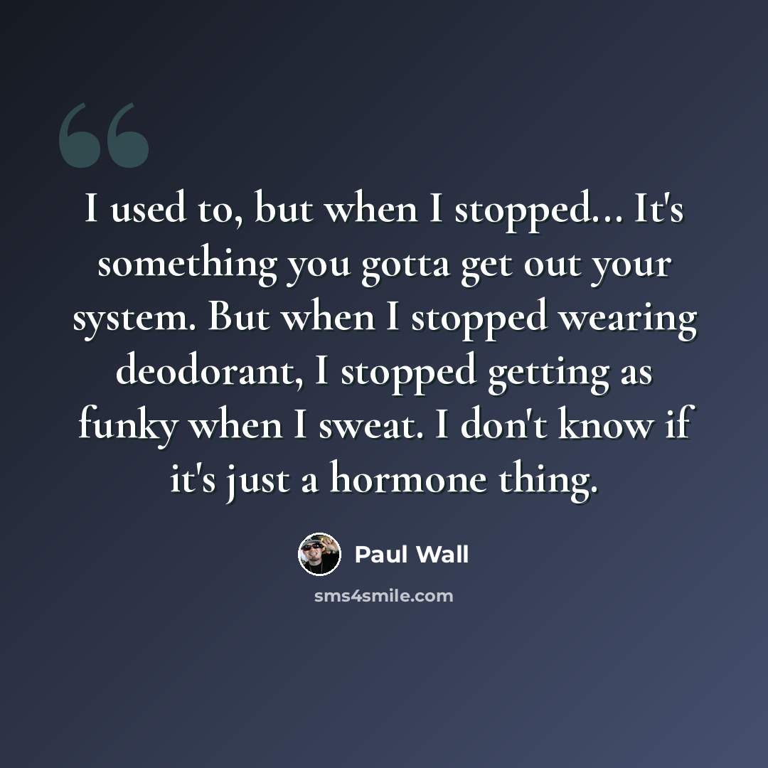 “I used to, but when I stopped... It's something you gotta get out your system. But when I stopped wearing deodorant, I stopped getting as funky when I sweat. I don't know if it's just a hormone thing.” quote by Paul Wall