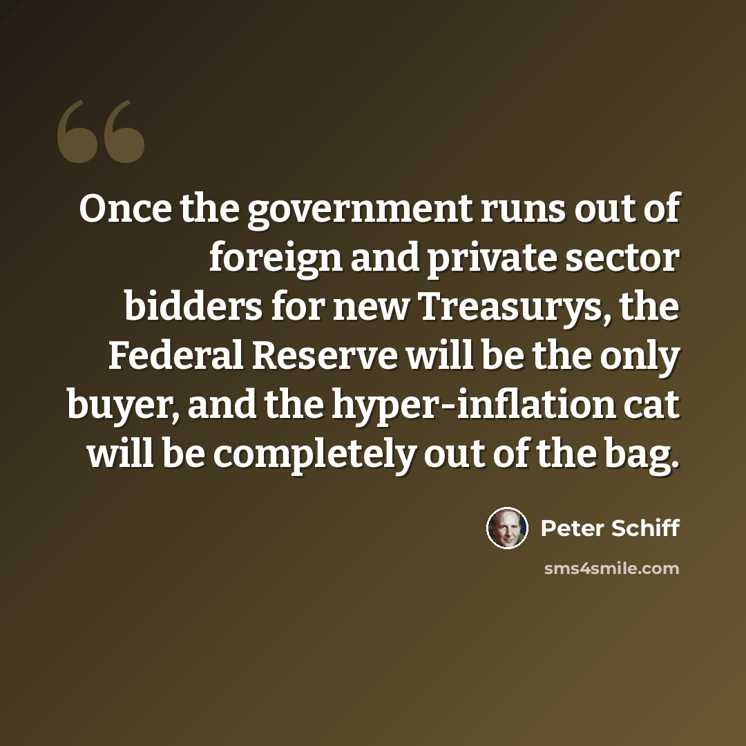 “Once the government runs out of foreign and private sector bidders for new Treasurys, the Federal Reserve will be the only buyer, and the hyper-inflation cat will be completely out of the bag.” quote by Peter Schiff