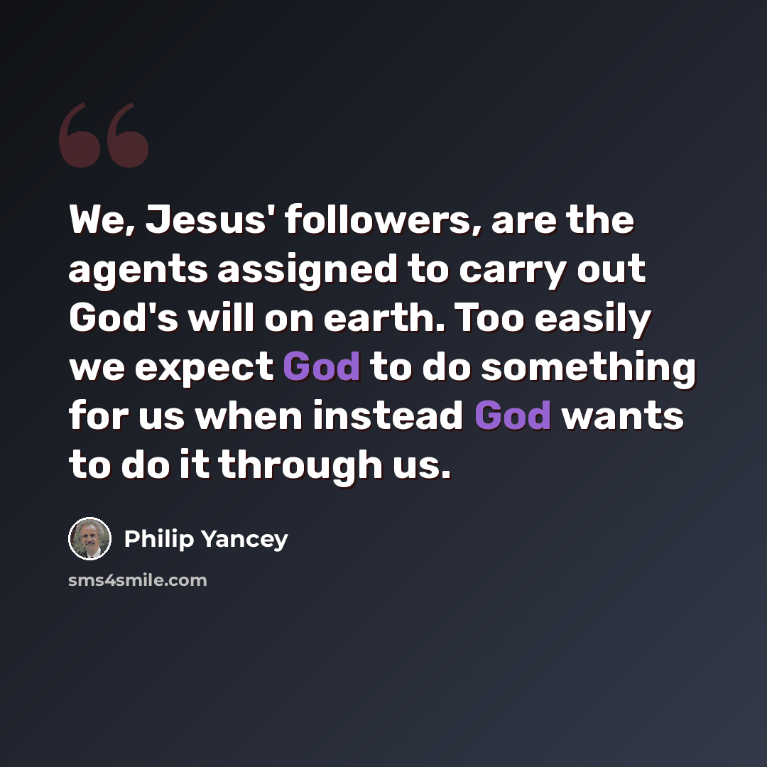 “We, Jesus' followers, are the agents assigned to carry out God's will on earth. Too easily we expect God to do something for us when instead God wants to do it through us.” quote by Philip Yancey