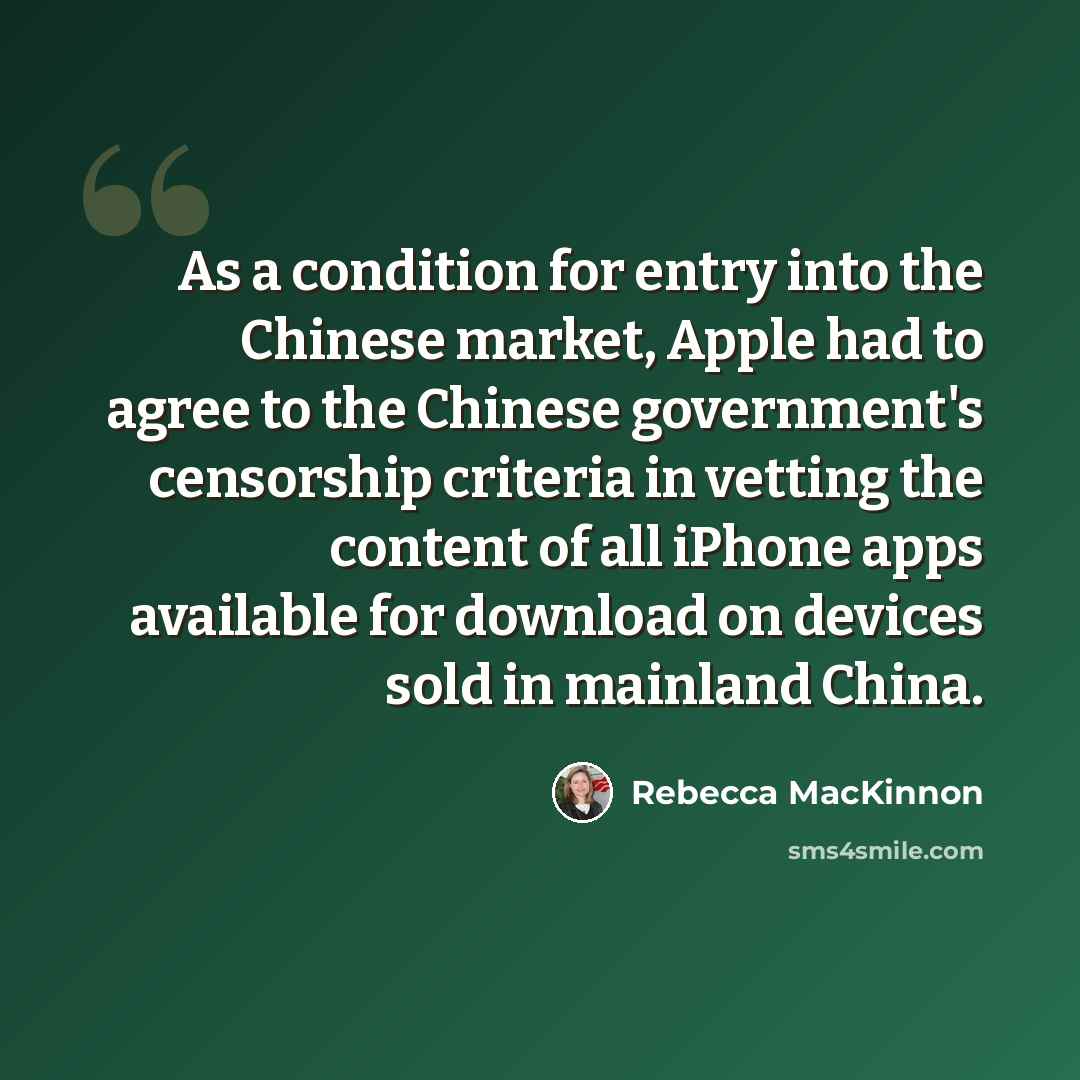 “As a condition for entry into the Chinese market, Apple had to agree to the Chinese government's censorship criteria in vetting the content of all iPhone apps available for download on devices sold in mainland China.” quote by Rebecca MacKinnon