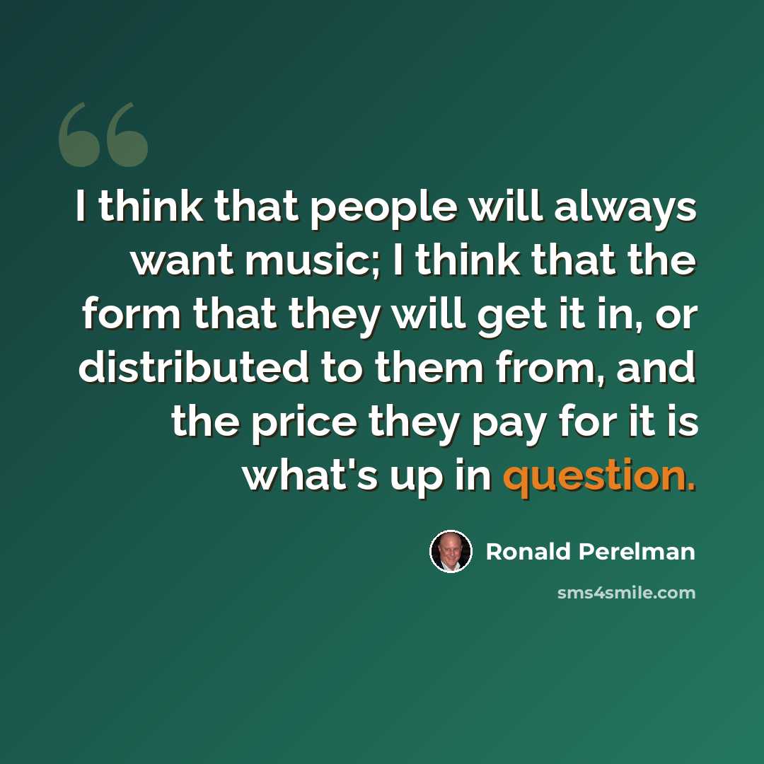 “I think that people will always want music; I think that the form that they will get it in, or distributed to them from, and the price they pay for it is what's up in question.” quote by Ronald Perelman