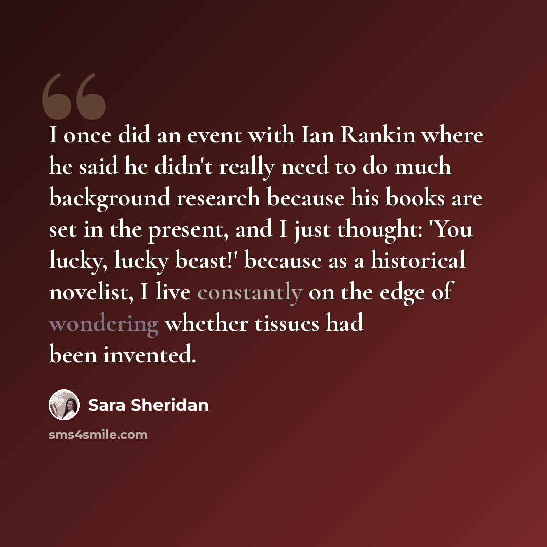 “I once did an event with Ian Rankin where he said he didn't really need to do much background research because his books are set in the present, and I just thought: 'You lucky, lucky beast!' because as a historical novelist, I live constantly on the edge of wondering whether tissues had been…” quote by Sara Sheridan