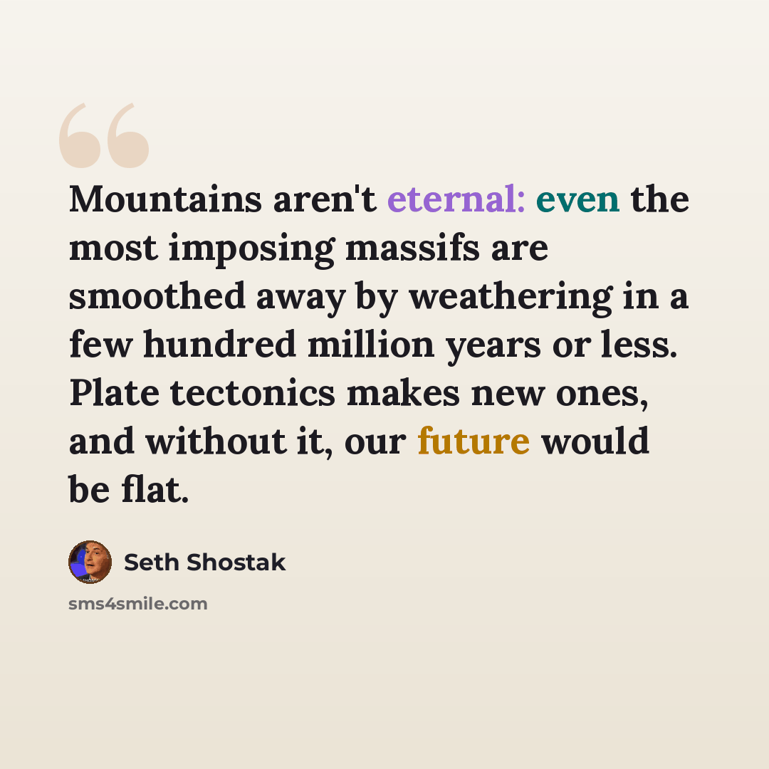 “Mountains aren't eternal: even the most imposing massifs are smoothed away by weathering in a few hundred million years or less. Plate tectonics makes new ones, and without it, our future would be flat.” quote by Seth Shostak