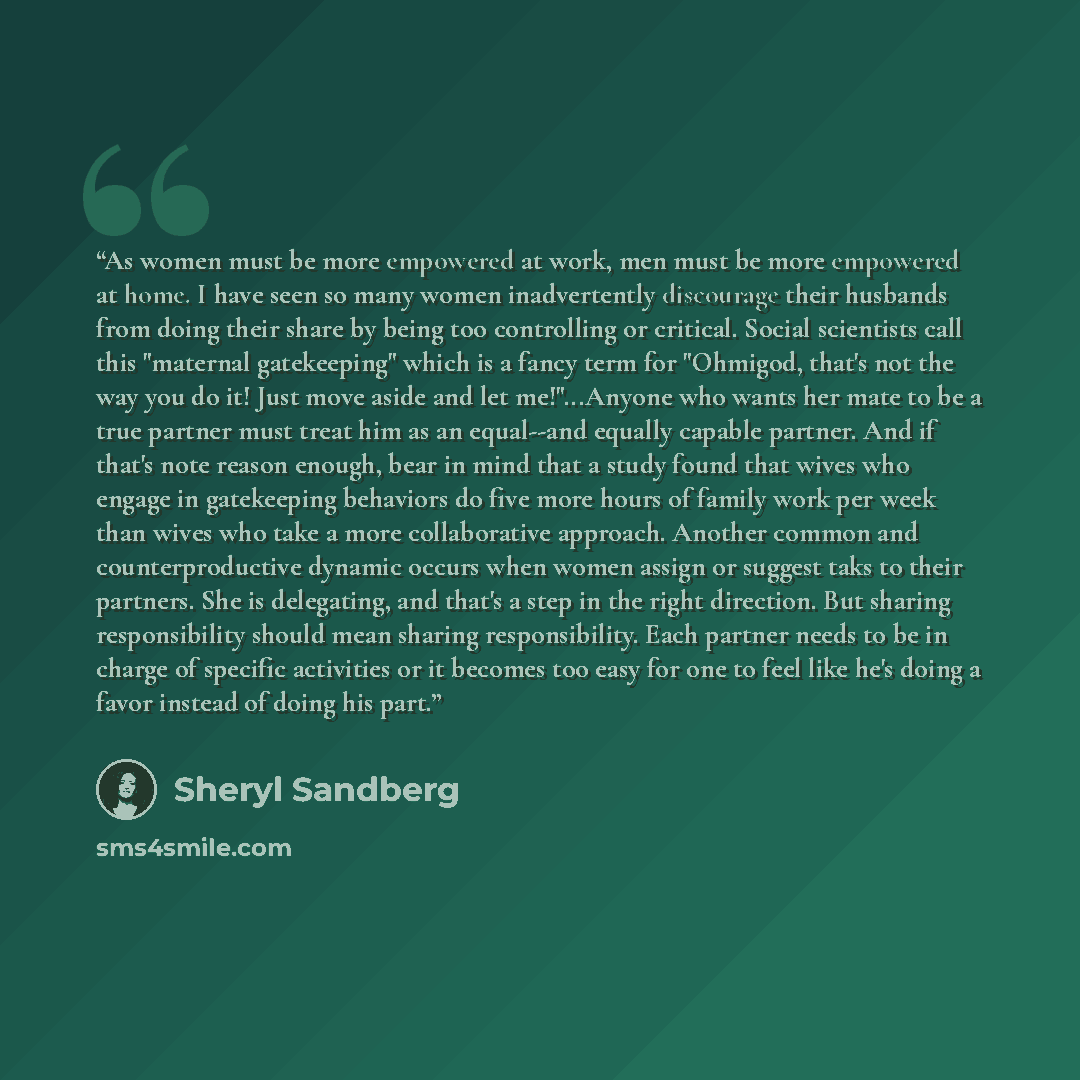 “As women must be more empowered at work, men must be more empowered at home. I have seen so many women inadvertently discourage their husbands from doing their share by being too controlling or critical. Social scientists call this "maternal gatekeeping" which is a fancy term for "Ohmigod, that's…” quote by Sheryl Sandberg