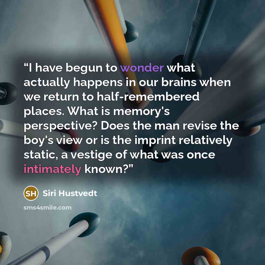 “I have begun to wonder what actually happens in our brains when we return to half-remembered places. What is memory's perspective? Does the man revise the boy's view or is the imprint relatively static, a vestige of what was once intimately known?” quote by Siri Hustvedt