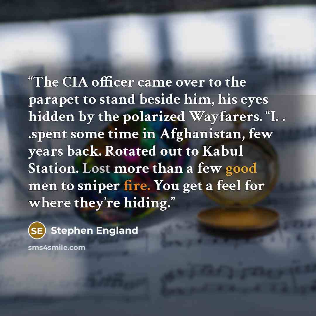 “The CIA officer came over to the parapet to stand beside him, his eyes hidden by the polarized Wayfarers. “I. . .spent some time in Afghanistan, few years back. Rotated out to Kabul Station. Lost more than a few good men to sniper fire. You get a feel for where they’re hiding.” quote by Stephen England