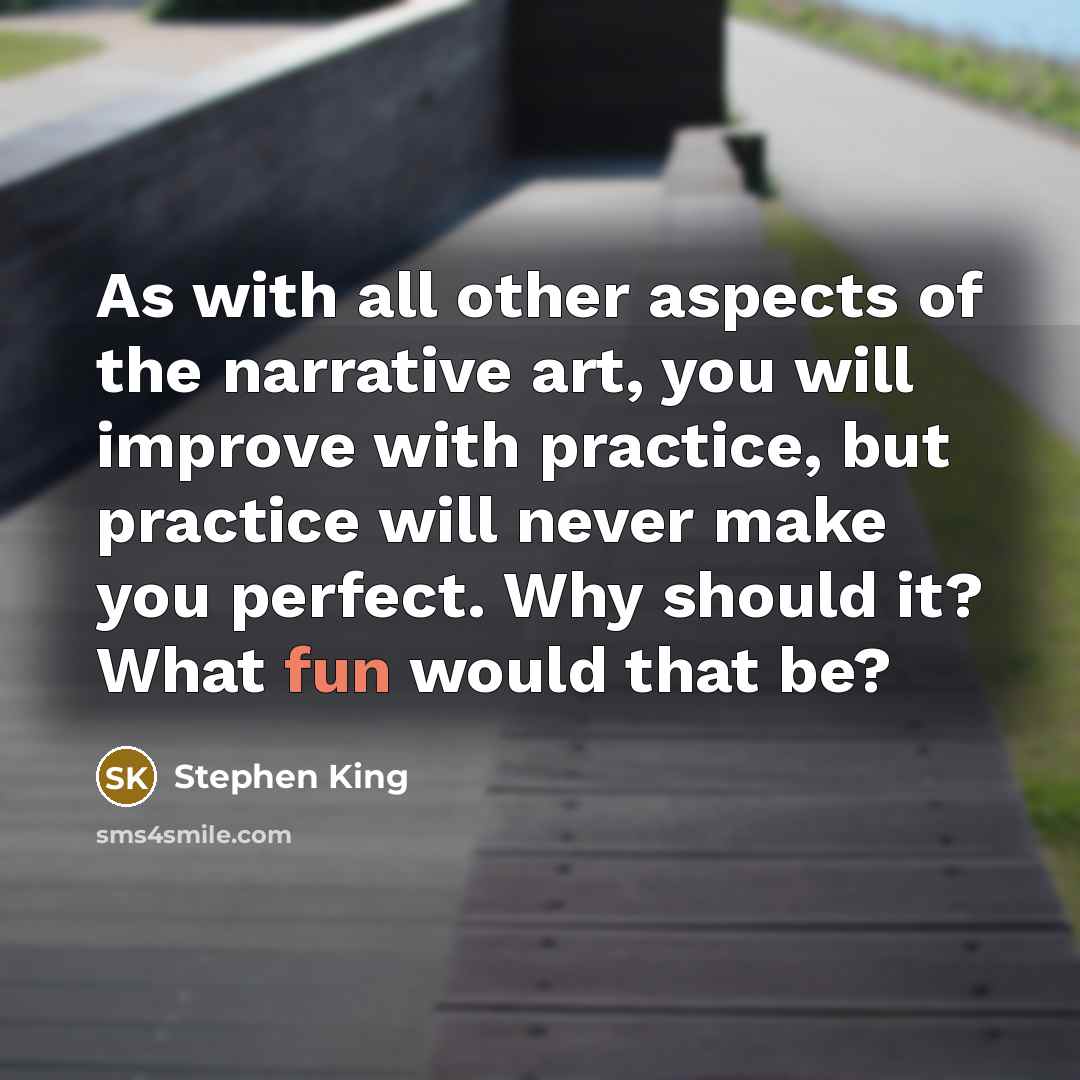 “As with all other aspects of the narrative art, you will improve with practice, but practice will never make you perfect. Why should it? What fun would that be?” quote by Stephen King