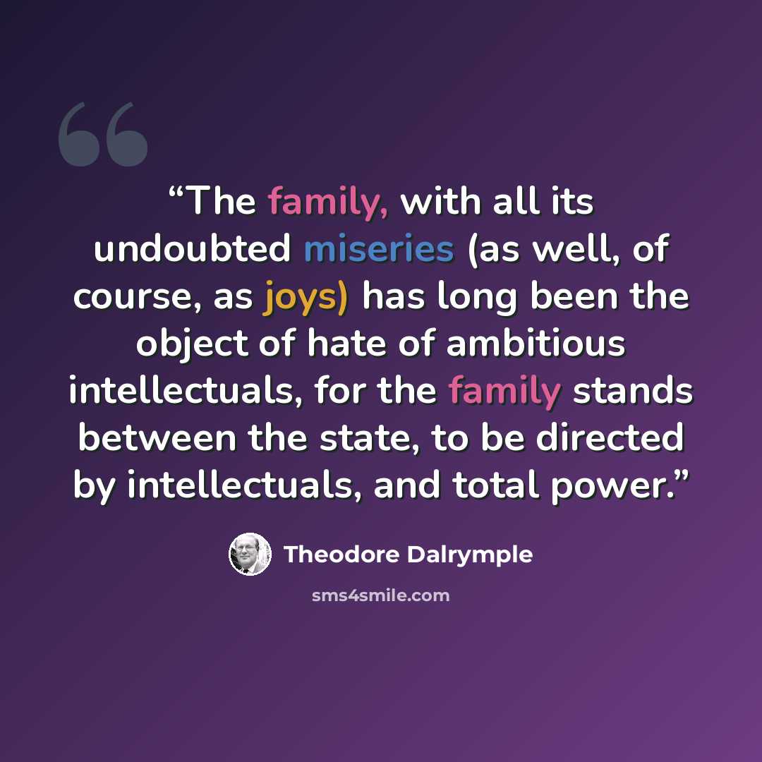 “The family, with all its undoubted miseries (as well, of course, as joys) has long been the object of hate of ambitious intellectuals, for the family stands between the state, to be directed by intellectuals, and total power.” quote by Theodore Dalrymple