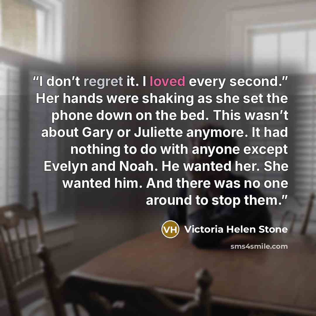 “I don’t regret it. I loved every second.” Her hands were shaking as she set the phone down on the bed. This wasn’t about Gary or Juliette anymore. It had nothing to do with anyone except Evelyn and Noah. He wanted her. She wanted him. And there was no one around to stop them.” quote by Victoria Helen Stone