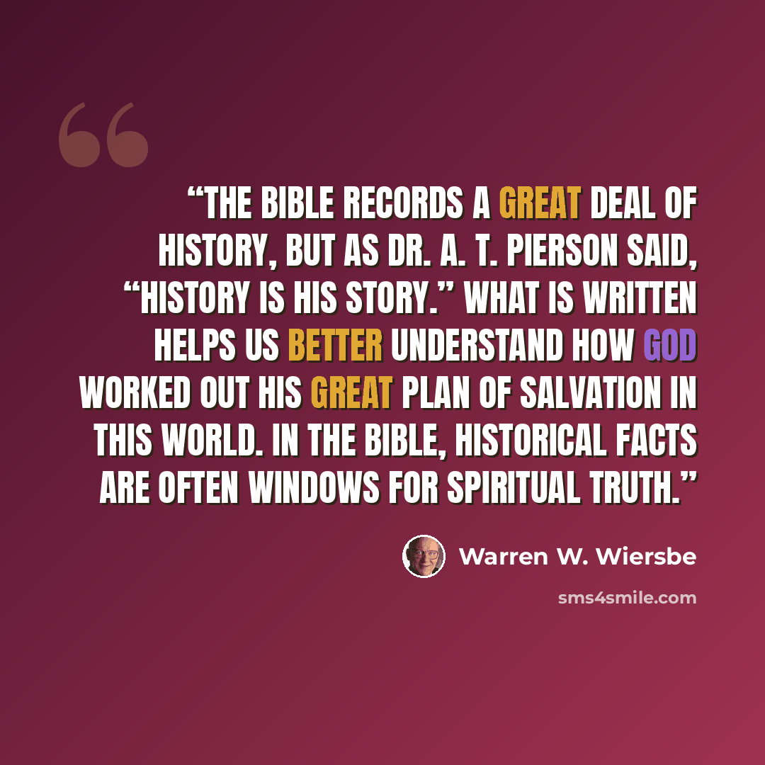 “The Bible records a great deal of history, but as Dr. A. T. Pierson said, “History is His story.” What is written helps us better understand how God worked out His great plan of salvation in this world. In the Bible, historical facts are often windows for spiritual truth.” quote by Warren W. Wiersbe