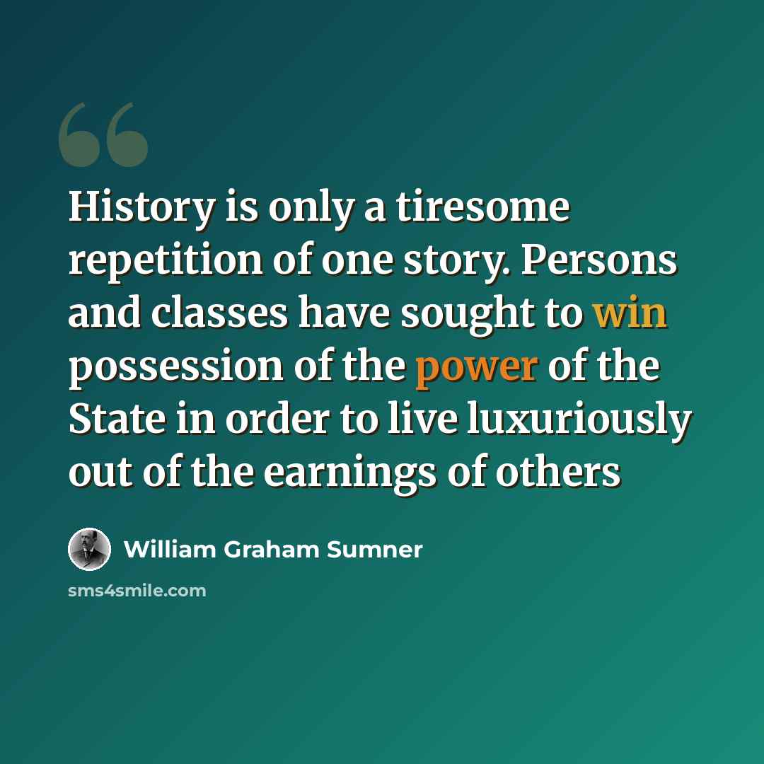 “History is only a tiresome repetition of one story. Persons and classes have sought to win possession of the power of the State in order to live luxuriously out of the earnings of others” quote by William Graham Sumner