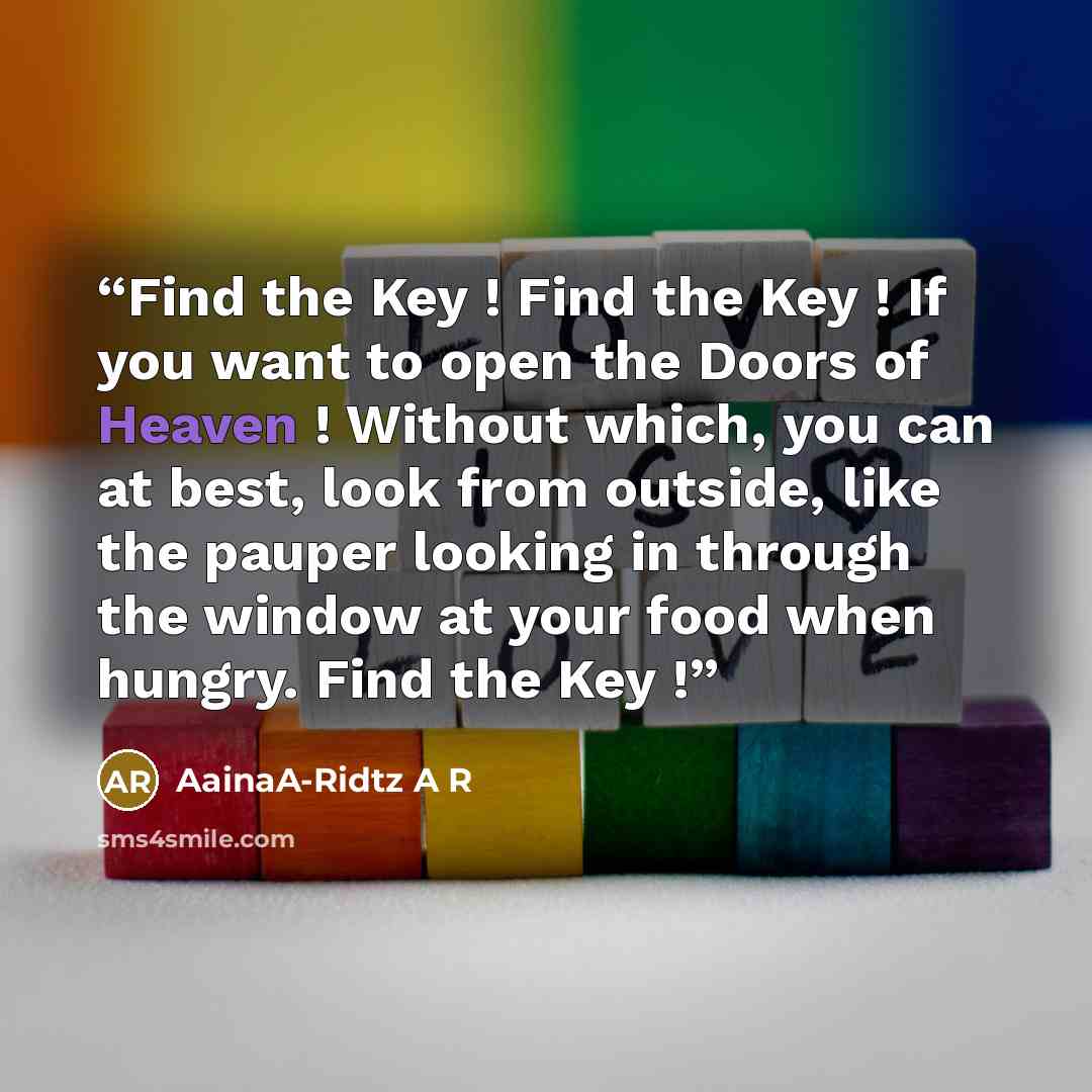 “Find the Key ! Find the Key ! If you want to open the Doors of Heaven ! Without which, you can at best, look from outside, like the pauper looking in through the window at your food when hungry. Find the Key !” quote by AainaA-Ridtz A R