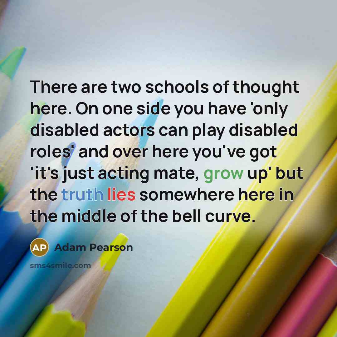 “There are two schools of thought here. On one side you have 'only disabled actors can play disabled roles' and over here you've got 'it's just acting mate, grow up' but the truth lies somewhere here in the middle of the bell curve.” quote by Adam Pearson