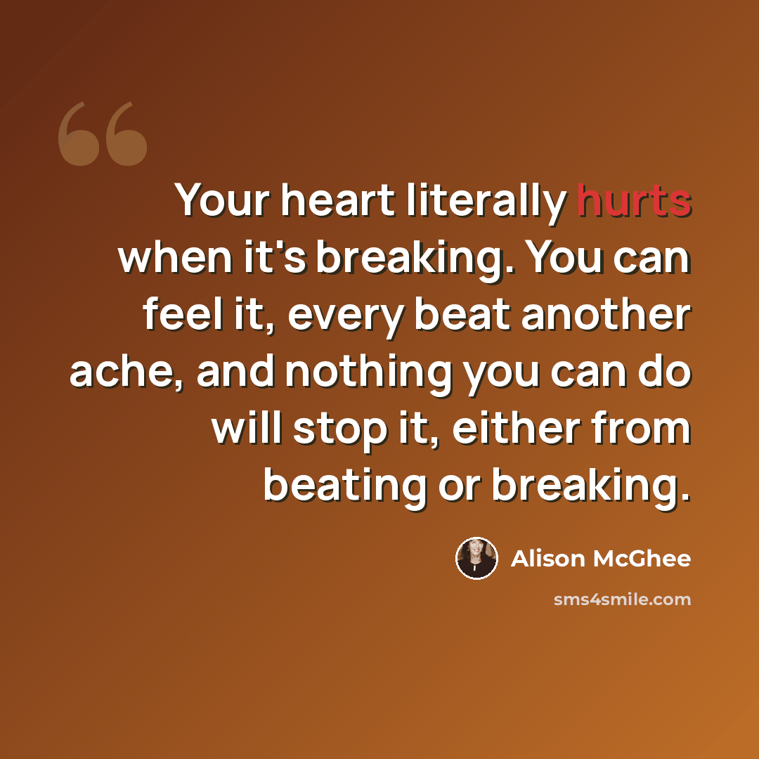 “Your heart literally hurts when it's breaking. You can feel it, every beat another ache, and nothing you can do will stop it, either from beating or breaking.” quote by Alison McGhee