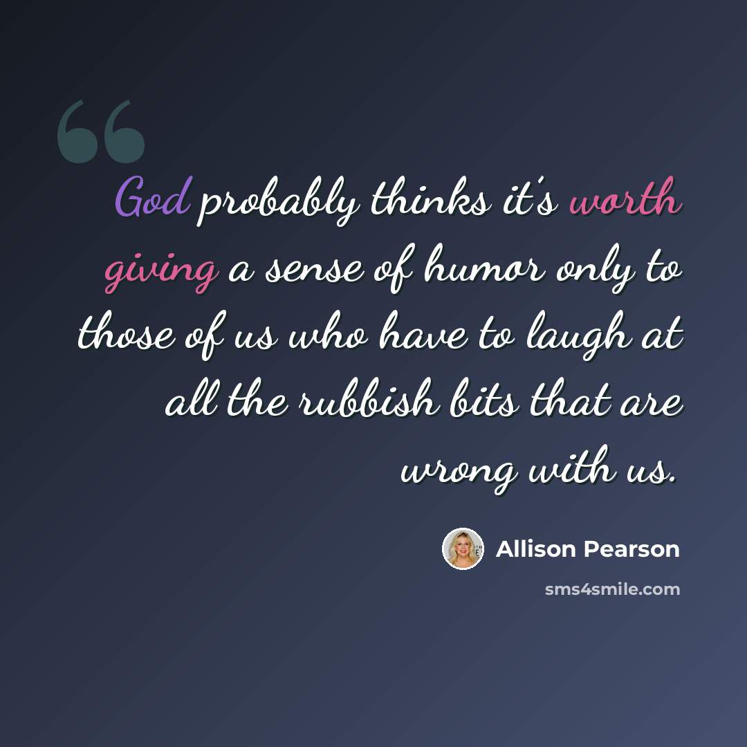 “God probably thinks it’s worth giving a sense of humor only to those of us who have to laugh at all the rubbish bits that are wrong with us.” quote by Allison Pearson