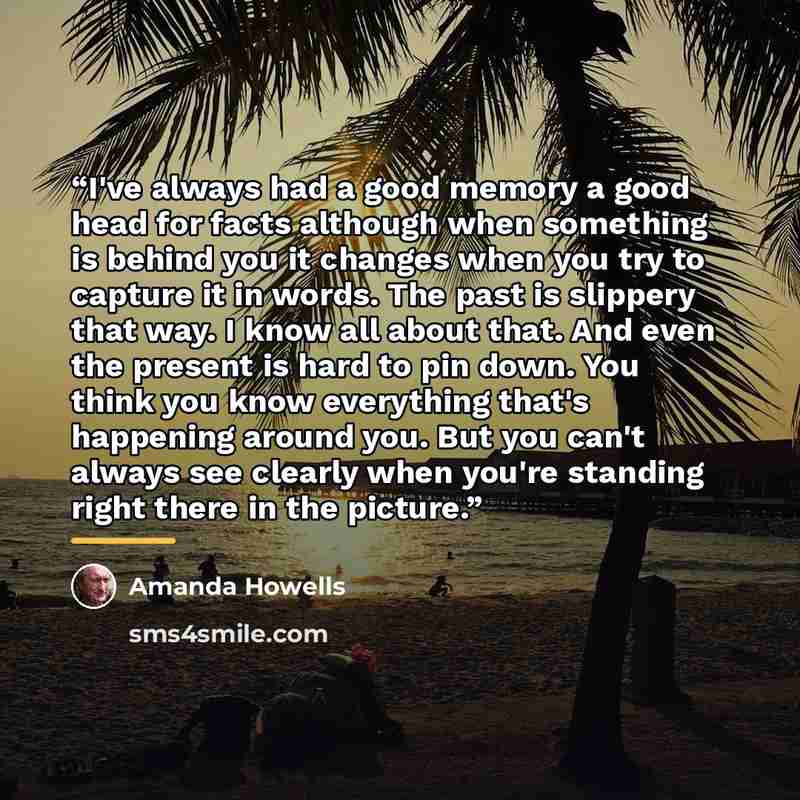 “I've always had a good memory a good head for facts although when something is behind you it changes when you try to capture it in words. The past is slippery that way. I know all about that. And even the present is hard to pin down. You think you know everything that's happening around you. But…” quote by Amanda Howells