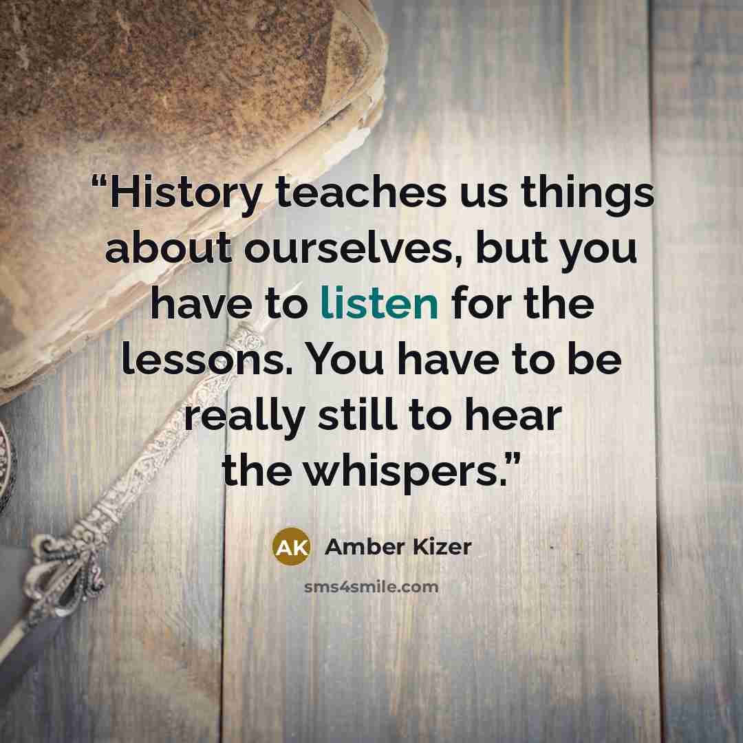 “History teaches us things about ourselves, but you have to listen for the lessons. You have to be really still to hear the whispers.” quote by Amber Kizer