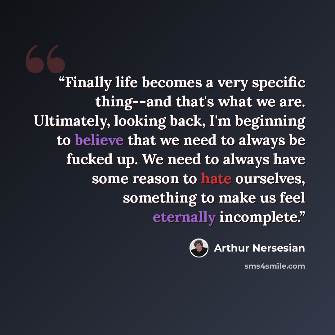 “Finally life becomes a very specific thing--and that's what we are. Ultimately, looking back, I'm beginning to believe that we need to always be fucked up. We need to always have some reason to hate ourselves, something to make us feel eternally incomplete.” quote by Arthur Nersesian