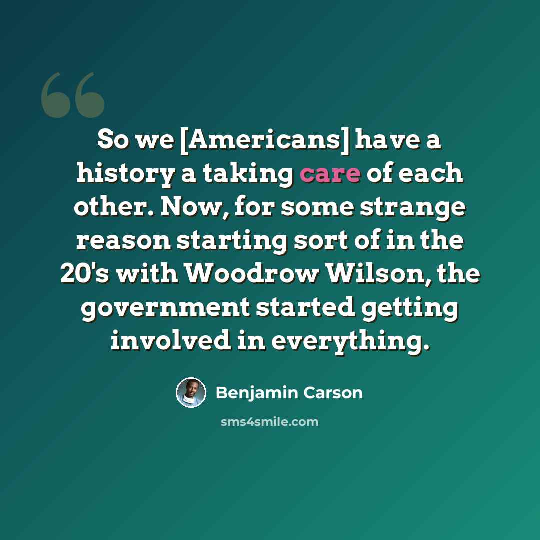 “So we [Americans] have a history a taking care of each other. Now, for some strange reason starting sort of in the 20's with Woodrow Wilson, the government started getting involved in everything.” quote by Benjamin Carson